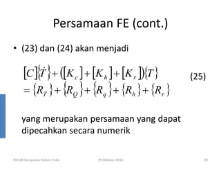 Persamaan FE (cont.)
• (23) dan (24) akan menjadi

&
[C ]{T }+ ([K c ] + [K h ] + [K r ]){T }
= {RT } + {RQ }+ {Rq }+ {Rh } + {Rr }

(25)

yang merupakan persamaan yang dapat
dipecahkan secara numerik
FI4148 Komputasi Sistem Fisiks

29 Oktober 2013

29

 