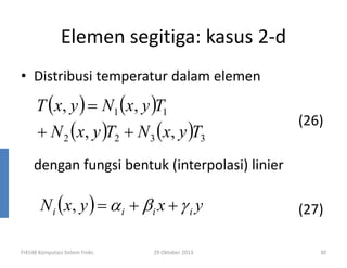 Elemen segitiga: kasus 2-d
• Distribusi temperatur dalam elemen

T ( x, y ) = N1 (x, y )T1

+ N 2 ( x, y )T2 + N 3 ( x, y )T3

(26)

dengan fungsi bentuk (interpolasi) linier

N i ( x, y ) = α i + β i x + γ i y
FI4148 Komputasi Sistem Fisiks

29 Oktober 2013

(27)
30

 