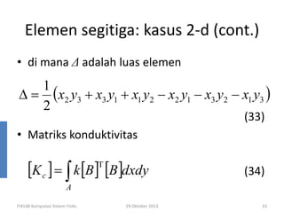 Elemen segitiga: kasus 2-d (cont.)
• di mana ∆ adalah luas elemen

1
∆ = (x2 y3 + x3 y1 + x1 y2 − x2 y1 − x3 y2 − x1 y3 )
2
(33)

• Matriks konduktivitas

[K c ] = ∫ k [B] [B]dxdy
T

(34)

A

FI4148 Komputasi Sistem Fisiks

29 Oktober 2013

33

 