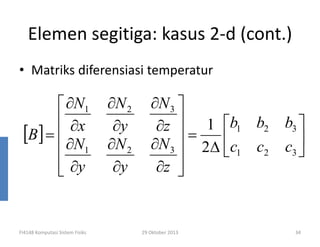 Elemen segitiga: kasus 2-d (cont.)
• Matriks diferensiasi temperatur

 ∂N1
 ∂x
[B] =  ∂N
 1
 ∂y


FI4148 Komputasi Sistem Fisiks

∂N 2
∂y
∂N 2
∂y

∂N 3 
∂z  1 b1 b2
=
∂N 3  2∆ c1 c2

∂z 


29 Oktober 2013

b3 

c3 

34

 