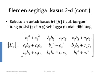 Elemen segitiga: kasus 2-d (cont.)
• Kebetulan untuk kasus ini [B] tidak bergantung posisi (x dan y) sehingga mudah dihitung

 b1 + c1

[K c ] = b1b2 + c1c2
b b + c c
 1 3 1 3
2

FI4148 Komputasi Sistem Fisiks

2

b1b2 + c1c2
2

b2 + c2

2

b2b3 + c2 c3

29 Oktober 2013

b1b3 + c1c3 

b2b3 + c2 c3 
2
2 
b3 + c3 

35

 