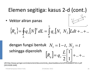Elemen segitiga: kasus 2-d (cont.)
• Vektor aliran panas
1

{R } = ∫ q [N ] dL = ∫ q [N
T

q

s

L

s

1

N 2 ]Ldt + .. + ..

0

dengan fungsi bentuk N1 = 1 − t , N 2 = t
sehingga diperoleh
L 1

[R ] = q
q

s

1 + .. + ..
2

URI http://www.springer.com/cda/content/document/cda_downloaddocument/9781848829718-c1.pdf
[20131028.1640]
FI4148 Komputasi Sistem Fisiks

29 Oktober 2013

36

 