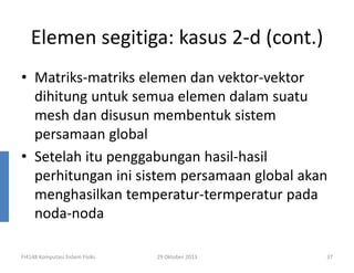 Elemen segitiga: kasus 2-d (cont.)
• Matriks-matriks elemen dan vektor-vektor
dihitung untuk semua elemen dalam suatu
mesh dan disusun membentuk sistem
persamaan global
• Setelah itu penggabungan hasil-hasil
perhitungan ini sistem persamaan global akan
menghasilkan temperatur-termperatur pada
noda-noda
FI4148 Komputasi Sistem Fisiks

29 Oktober 2013

37

 