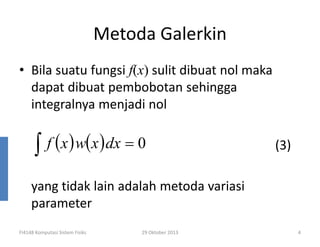 Metoda Galerkin
• Bila suatu fungsi f(x) sulit dibuat nol maka
dapat dibuat pembobotan sehingga
integralnya menjadi nol

∫

f ( x ) w( x ) dx = 0

(3)

yang tidak lain adalah metoda variasi
parameter
FI4148 Komputasi Sistem Fisiks

29 Oktober 2013

4

 