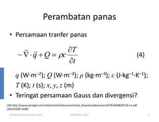 Perambatan panas
• Persamaan tranfer panas

r r
∂T
− ∇ ⋅ q + Q = ρc
∂t

(4)

q (W·m–2); Q (W·m–3); ρ (kg·m–3); c (J·kg–1·K–1);
T (K); t (s); x, y, z (m)
• Teringat persamaan Gauss dan divergensi?
URI http://www.springer.com/cda/content/document/cda_downloaddocument/9781848829718-c1.pdf
[20131028.1640]
FI4148 Komputasi Sistem Fisiks

29 Oktober 2013

5

 
