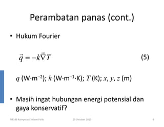 Perambatan panas (cont.)
• Hukum Fourier

r
r
q = −k∇T

(5)

q (W·m–2); k (W·m–1·K); T (K); x, y, z (m)
• Masih ingat hubungan energi potensial dan
gaya konservatif?
FI4148 Komputasi Sistem Fisiks

29 Oktober 2013

6

 