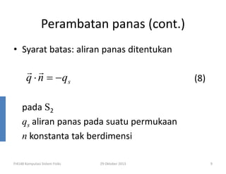 Perambatan panas (cont.)
• Syarat batas: aliran panas ditentukan

r r
q ⋅ n = − qs

(8)

pada S2
qs aliran panas pada suatu permukaan
n konstanta tak berdimensi
FI4148 Komputasi Sistem Fisiks

29 Oktober 2013

9

 