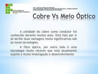 A utilidade do cobre como condutor foi
conhecido durante muitos anos. Este fato por si
só dá-lhe duas vantagens muito significativas sob
as novas tecnologias.
A fibra óptica, por outro lado é uma
tecnologia muito recente que está atualmente
sujeita a muita investigação e desenvolvimento
IFSP – INSTITUTO FEDERAL DE INDUSTRIAL
DISCIPLEDUCAÇÃO, CIÊNCIA E TECNOLOGIA DE SÃO PAULO - CAMPUS CUBATÃO
CURSO SUPERIOR DE TECNOLOGIA EM AUTOMAÇÃO
 
