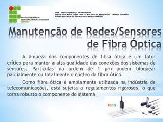 A limpeza dos componentes de fibra ótica é um fator
crítico para manter a alta qualidade das conexões dos sistemas de
sensores. Partículas na ordem de 1 µm podem bloquear
parcialmente ou totalmente o núcleo da fibra ótica,
Como fibra ótica é amplamente utilizada na indústria de
telecomunicações, está sujeita a regulamentos rigorosos, o que
torna robusto o componente do sistema
IFSP – INSTITUTO FEDERAL DE INDUSTRIAL
DISCIPLEDUCAÇÃO, CIÊNCIA E TECNOLOGIA DE SÃO PAULO - CAMPUS CUBATÃO
CURSO SUPERIOR DE TECNOLOGIA EM AUTOMAÇÃO
 