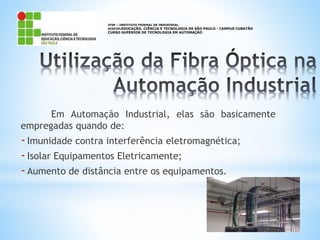 Em Automação Industrial, elas são basicamente
empregadas quando de:
-Imunidade contra interferência eletromagnética;
-Isolar Equipamentos Eletricamente;
-Aumento de distância entre os equipamentos.
IFSP – INSTITUTO FEDERAL DE INDUSTRIAL
DISCIPLEDUCAÇÃO, CIÊNCIA E TECNOLOGIA DE SÃO PAULO - CAMPUS CUBATÃO
CURSO SUPERIOR DE TECNOLOGIA EM AUTOMAÇÃO
 