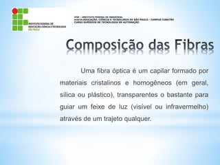 IFSP – INSTITUTO FEDERAL DE INDUSTRIAL
DISCIPLEDUCAÇÃO, CIÊNCIA E TECNOLOGIA DE SÃO PAULO - CAMPUS CUBATÃO
CURSO SUPERIOR DE TECNOLOGIA EM AUTOMAÇÃO
Uma fibra óptica é um capilar formado por
materiais cristalinos e homogêneos (em geral,
sílica ou plástico), transparentes o bastante para
guiar um feixe de luz (visível ou infravermelho)
através de um trajeto qualquer.
 