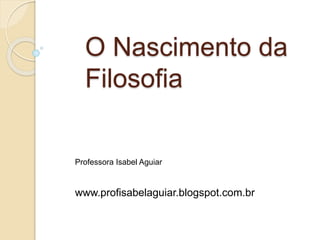 O Nascimento da
Filosofia
Professora Isabel Aguiar
www.profisabelaguiar.blogspot.com.br
 