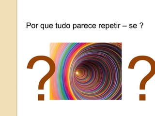 Por que tudo parece repetir – se ?
 