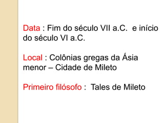 Data : Fim do século VII a.C. e início
do século VI a.C.
Local : Colônias gregas da Ásia
menor – Cidade de Mileto
Primeiro filósofo : Tales de Mileto
 