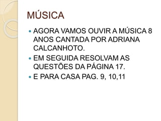 MÚSICA
 AGORA VAMOS OUVIR A MÚSICA 8
ANOS CANTADA POR ADRIANA
CALCANHOTO.
 EM SEGUIDA RESOLVAM AS
QUESTÕES DA PÁGINA 17.
 E PARA CASA PAG. 9, 10,11
 