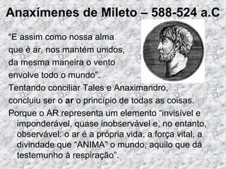 Anaxímenes de Mileto – 588-524 a.C
“E assim como nossa alma
que é ar, nos mantém unidos,
da mesma maneira o vento
envolve todo o mundo”.
Tentando conciliar Tales e Anaximandro,
concluiu ser o ar o princípio de todas as coisas.
Porque o AR representa um elemento “invisível e
imponderável, quase inobservável e, no entanto,
observável: o ar é a própria vida, a força vital, a
divindade que “ANIMA” o mundo, aquilo que dá
testemunho à respiração”.
 