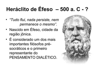 Heráclito de Éfeso – 500 a. C - ?
• “Tudo flui, nada persiste, nem
permanece o mesmo”.
• Nascido em Éfeso, cidade da
região jônica.
• É considerado um dos mais
importantes filósofos pré-
socráticos e o primeiro
representante do
PENSAMENTO DIALÉTICO.
 