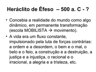 Heráclito de Éfeso – 500 a. C - ?
• Concebia a realidade do mundo como algo
dinâmico, em permanente transformação
(escola MOBILISTA  movimento).
• A vida era um fluxo constante,
impulsionado pela luta de forças contrárias:
a ordem e a desordem, o bem e o mal, o
belo e o feio, a construção e a destruição, a
justiça e a injustiça, o racional e o
irracional, a alegria e a tristeza, etc.
 