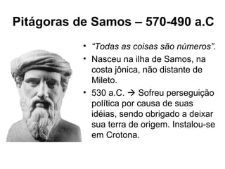 Pitágoras de Samos – 570-490 a.C
• “Todas as coisas são números”.
• Nasceu na ilha de Samos, na
costa jônica, não distante de
Mileto.
• 530 a.C.  Sofreu perseguição
política por causa de suas
idéias, sendo obrigado a deixar
sua terra de origem. Instalou-se
em Crotona.
 