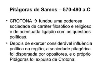 Pitágoras de Samos – 570-490 a.C
• CROTONA  fundou uma poderosa
sociedade de caráter filosófico e religioso
e de acentuada ligação com as questões
políticas.
• Depois de exercer considerável influência
política na região, a sociedade pitagórica
foi dispersada por opositores, e o próprio
Pitágoras foi expulso de Crotona.
 