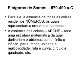 Pitágoras de Samos – 570-490 a.C
• Para ele, a essência de todas as coisas
reside nos NÚMEROS, os quais
representam a ordem e a harmonia.
• A essência das coisas – ARCHÉ – teria
uma estrutura matemática da qual
derivariam problemas como: finito e
infinito, par e ímpar, unidade e
multiplicidade, reta e curva, círculo e
quadrado, etc.
 