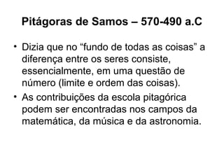 Pitágoras de Samos – 570-490 a.C
• Dizia que no “fundo de todas as coisas” a
diferença entre os seres consiste,
essencialmente, em uma questão de
número (limite e ordem das coisas).
• As contribuições da escola pitagórica
podem ser encontradas nos campos da
matemática, da música e da astronomia.
 