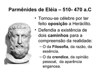 Parmênides de Eléia – 510- 470 a.C
• Tornou-se célebre por ter
feito oposição a Heráclito.
• Defendia a existência de
dois caminhos para a
compreensão da realidade:
– O da Filosofia, da razão, da
essência.
– O da crendice, da opinião
pessoal, da aparência
enganosa.
 