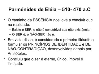 Parmênides de Eléia – 510- 470 a.C
• O caminho da ESSÊNCIA nos leva a concluir que
na realidade:
– Existe o SER, e não é concebível sua não-existência;
– O SER é; o NÃO-SER não é.
• Em vista disso, é considerado o primeiro filósofo a
formular os PRINCÍPIOS DE IDENTIDADE e DE
NÃO-CONTRADIÇÃO, desenvolvidos depois por
Aristóteles.
• Concluiu que o ser é eterno, único, imóvel e
ilimitado.
 