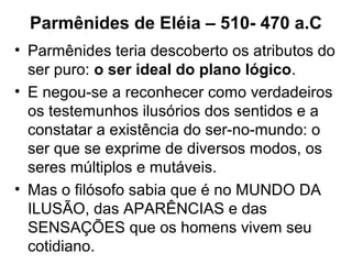 Parmênides de Eléia – 510- 470 a.C
• Parmênides teria descoberto os atributos do
ser puro: o ser ideal do plano lógico.
• E negou-se a reconhecer como verdadeiros
os testemunhos ilusórios dos sentidos e a
constatar a existência do ser-no-mundo: o
ser que se exprime de diversos modos, os
seres múltiplos e mutáveis.
• Mas o filósofo sabia que é no MUNDO DA
ILUSÃO, das APARÊNCIAS e das
SENSAÇÕES que os homens vivem seu
cotidiano.
 