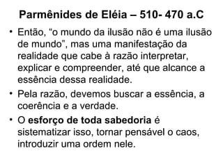 Parmênides de Eléia – 510- 470 a.C
• Então, “o mundo da ilusão não é uma ilusão
de mundo”, mas uma manifestação da
realidade que cabe à razão interpretar,
explicar e compreender, até que alcance a
essência dessa realidade.
• Pela razão, devemos buscar a essência, a
coerência e a verdade.
• O esforço de toda sabedoria é
sistematizar isso, tornar pensável o caos,
introduzir uma ordem nele.
 
