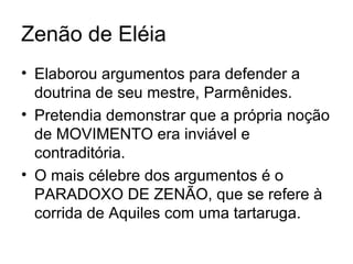 Zenão de Eléia
• Elaborou argumentos para defender a
doutrina de seu mestre, Parmênides.
• Pretendia demonstrar que a própria noção
de MOVIMENTO era inviável e
contraditória.
• O mais célebre dos argumentos é o
PARADOXO DE ZENÃO, que se refere à
corrida de Aquiles com uma tartaruga.
 