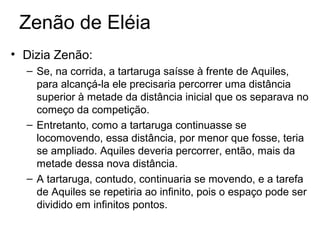Zenão de Eléia
• Dizia Zenão:
– Se, na corrida, a tartaruga saísse à frente de Aquiles,
para alcançá-la ele precisaria percorrer uma distância
superior à metade da distância inicial que os separava no
começo da competição.
– Entretanto, como a tartaruga continuasse se
locomovendo, essa distância, por menor que fosse, teria
se ampliado. Aquiles deveria percorrer, então, mais da
metade dessa nova distância.
– A tartaruga, contudo, continuaria se movendo, e a tarefa
de Aquiles se repetiria ao infinito, pois o espaço pode ser
dividido em infinitos pontos.
 