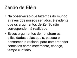 Zenão de Eléia
• Na observação que fazemos do mundo,
através dos nossos sentidos, é evidente
que os argumentos de Zenão não
correspondem à realidade.
• Esses argumentos demonstram as
dificuldades pelas quais, passou o
pensamento racional para compreender
conceitos como movimento, espaço,
tempo e infinito.
 