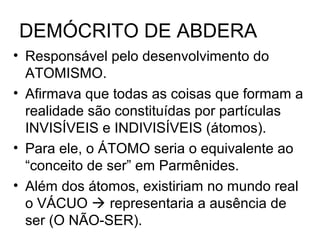 DEMÓCRITO DE ABDERA
• Responsável pelo desenvolvimento do
ATOMISMO.
• Afirmava que todas as coisas que formam a
realidade são constituídas por partículas
INVISÍVEIS e INDIVISÍVEIS (átomos).
• Para ele, o ÁTOMO seria o equivalente ao
“conceito de ser” em Parmênides.
• Além dos átomos, existiriam no mundo real
o VÁCUO  representaria a ausência de
ser (O NÃO-SER).
 
