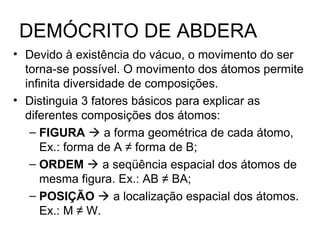 DEMÓCRITO DE ABDERA
• Devido à existência do vácuo, o movimento do ser
torna-se possível. O movimento dos átomos permite
infinita diversidade de composições.
• Distinguia 3 fatores básicos para explicar as
diferentes composições dos átomos:
– FIGURA  a forma geométrica de cada átomo,
Ex.: forma de A ≠ forma de B;
– ORDEM  a seqüência espacial dos átomos de
mesma figura. Ex.: AB ≠ BA;
– POSIÇÃO  a localização espacial dos átomos.
Ex.: M ≠ W.
 