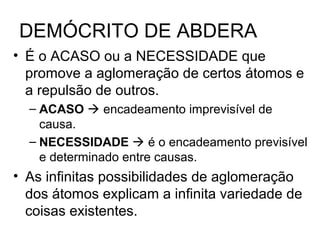 DEMÓCRITO DE ABDERA
• É o ACASO ou a NECESSIDADE que
promove a aglomeração de certos átomos e
a repulsão de outros.
– ACASO  encadeamento imprevisível de
causa.
– NECESSIDADE  é o encadeamento previsível
e determinado entre causas.
• As infinitas possibilidades de aglomeração
dos átomos explicam a infinita variedade de
coisas existentes.
 