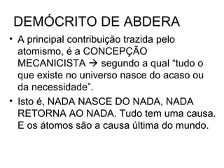 DEMÓCRITO DE ABDERA
• A principal contribuição trazida pelo
atomismo, é a CONCEPÇÃO
MECANICISTA  segundo a qual “tudo o
que existe no universo nasce do acaso ou
da necessidade”.
• Isto é, NADA NASCE DO NADA, NADA
RETORNA AO NADA. Tudo tem uma causa.
E os átomos são a causa última do mundo.
 
