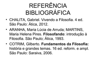 REFERÊNCIA
BIBLIOGRÁFICA
• CHALITA, Gabriel. Vivendo a Filosofia. 4 ed.
São Paulo: Ática, 2012.
• ARANHA, Maria Lúcia de Arruda; MARTINS,
Maria Helena Pires. Filosofando: introdução à
Filosofia. São Paulo; Ática, 1993.
• COTRIM, Gilberto. Fundamentos da Filosofia:
história e grandes temas. 16 ed. reform. e ampl.
São Paulo: Saraiva, 2006.
 