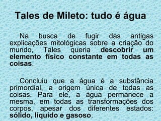 Tales de Mileto: tudo é água
Na busca de fugir das antigas
explicações mitológicas sobre a criação do
mundo, Tales queria descobrir um
elemento físico constante em todas as
coisas.
Concluiu que a água é a substância
primordial, a origem única de todas as
coisas. Para ele, a água permanece a
mesma, em todas as transformações dos
corpos, apesar dos diferentes estados:
sólido, líquido e gasoso.
 