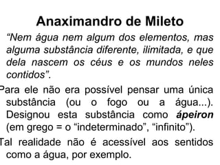 Anaximandro de Mileto
“Nem água nem algum dos elementos, mas
alguma substância diferente, ilimitada, e que
dela nascem os céus e os mundos neles
contidos”.
Para ele não era possível pensar uma única
substância (ou o fogo ou a água...).
Designou esta substância como ápeiron
(em grego = o “indeterminado”, “infinito”).
Tal realidade não é acessível aos sentidos
como a água, por exemplo.
 