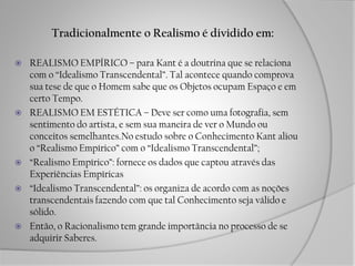 Tradicionalmente o Realismo é dividido em:
 REALISMO EMPÍRICO – para Kant é a doutrina que se relaciona
com o “Idealismo Transcendental”. Tal acontece quando comprova
sua tese de que o Homem sabe que os Objetos ocupam Espaço e em
certo Tempo.
 REALISMO EM ESTÉTICA – Deve ser como uma fotografia, sem
sentimento do artista, e sem sua maneira de ver o Mundo ou
conceitos semelhantes.No estudo sobre o Conhecimento Kant aliou
o “Realismo Empírico” com o “Idealismo Transcendental”;
 “Realismo Empírico”: fornece os dados que captou através das
Experiências Empíricas
 “Idealismo Transcendental”: os organiza de acordo com as noções
transcendentais fazendo com que tal Conhecimento seja válido e
sólido.
 Então, o Racionalismo tem grande importância no processo de se
adquirir Saberes.
 