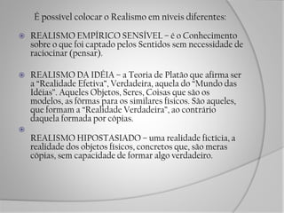 É possível colocar o Realismo em níveis diferentes:
 REALISMO EMPÍRICO SENSÍVEL – é o Conhecimento
sobre o que foi captado pelos Sentidos sem necessidade de
raciocinar (pensar).
 REALISMO DA IDÉIA – a Teoria de Platão que afirma ser
a “Realidade Efetiva”, Verdadeira, aquela do “Mundo das
Idéias”. Aqueles Objetos, Seres, Coisas que são os
modelos, as fôrmas para os similares físicos. São aqueles,
que formam a “Realidade Verdadeira”, ao contrário
daquela formada por cópias.

REALISMO HIPOSTASIADO – uma realidade fictícia, a
realidade dos objetos físicos, concretos que, são meras
cópias, sem capacidade de formar algo verdadeiro.
 