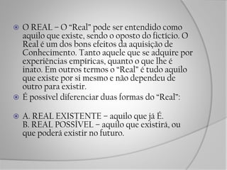 O REAL – O “Real” pode ser entendido como
aquilo que existe, sendo o oposto do fictício. O
Real é um dos bons efeitos da aquisição de
Conhecimento. Tanto aquele que se adquire por
experiências empíricas, quanto o que lhe é
inato. Em outros termos o “Real” é tudo aquilo
que existe por si mesmo e não dependeu de
outro para existir.
 É possível diferenciar duas formas do “Real”:
 A. REAL EXISTENTE – aquilo que já É.
B. REAL POSSÍVEL – aquilo que existirá, ou
que poderá existir no futuro.
 