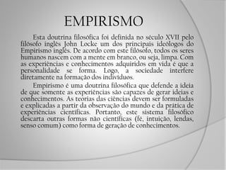 EMPIRISMO
Esta doutrina filosófica foi definida no século XVII pelo
filósofo inglês John Locke um dos principais ideólogos do
Empirismo inglês. De acordo com este filósofo, todos os seres
humanos nascem com a mente em branco, ou seja, limpa. Com
as experiências e conhecimentos adquiridos em vida é que a
personalidade se forma. Logo, a sociedade interfere
diretamente na formação dos indivíduos.
Empirismo é uma doutrina filosófica que defende a ideia
de que somente as experiências são capazes de gerar ideias e
conhecimentos. As teorias das ciências devem ser formuladas
e explicadas a partir da observação do mundo e da prática de
experiências científicas. Portanto, este sistema filosófico
descarta outras formas não científicas (fé, intuição, lendas,
senso comum) como forma de geração de conhecimentos.
 
