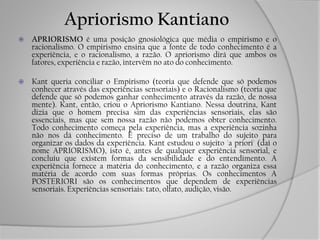 Apriorismo Kantiano
 APRIORISMO é uma posição gnosiológica que média o empirismo e o
racionalismo. O empirismo ensina que a fonte de todo conhecimento é a
experiência, e o racionalismo, a razão. O apriorismo dirá que ambos os
fatores, experiência e razão, intervêm no ato do conhecimento.
 Kant queria conciliar o Empirismo (teoria que defende que só podemos
conhecer através das experiências sensoriais) e o Racionalismo (teoria que
defende que só podemos ganhar conhecimento através da razão, de nossa
mente). Kant, então, criou o Apriorismo Kantiano. Nessa doutrina, Kant
dizia que o homem precisa sim das experiências sensoriais, elas são
essenciais, mas que sem nossa razão não podemos obter conhecimento.
Todo conhecimento começa pela experiência, mas a experiência sozinha
não nos dá conhecimento. É preciso de um trabalho do sujeito para
organizar os dados da experiência. Kant estudou o sujeito 'a priori' (daí o
nome APRIORISMO), isto é, antes de qualquer experiência sensorial, e
concluiu que existem formas da sensibilidade e do entendimento. A
experiência fornece a matéria do conhecimento, e a razão organiza essa
matéria de acordo com suas formas próprias. Os conhecimentos A
POSTERIORI são os conhecimentos que dependem de experiências
sensoriais. Experiências sensoriais: tato, olfato, audição, visão.
 