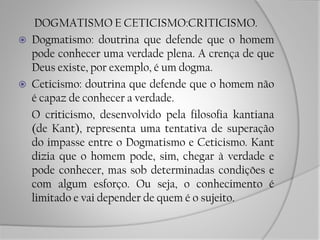 DOGMATISMO E CETICISMO:CRITICISMO.
 Dogmatismo: doutrina que defende que o homem
pode conhecer uma verdade plena. A crença de que
Deus existe, por exemplo, é um dogma.
 Ceticismo: doutrina que defende que o homem não
é capaz de conhecer a verdade.
O criticismo, desenvolvido pela filosofia kantiana
(de Kant), representa uma tentativa de superação
do impasse entre o Dogmatismo e Ceticismo. Kant
dizia que o homem pode, sim, chegar à verdade e
pode conhecer, mas sob determinadas condições e
com algum esforço. Ou seja, o conhecimento é
limitado e vai depender de quem é o sujeito.
 