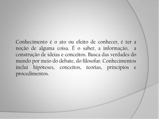 Conhecimento é o ato ou efeito de conhecer, é ter a
noção de alguma coisa. É o saber, a informação, a
construção de ideias e conceitos. Busca das verdades do
mundo por meio do debate, do filosofar. Conhecimentos
inclui hipóteses, conceitos, teorias, princípios e
procedimentos.
 