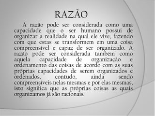 RAZÃO
A razão pode ser considerada como uma
capacidade que o ser humano possui de
organizar a realidade na qual ele vive, fazendo
com que estas se transformem em uma coisa
compreensível e capaz de ser organizado. A
razão pode ser considerada também como
aquela capacidade de organização e
ordenamento das coisas de acordo com as suas
próprias capacidades de serem organizados e
ordenados, contudo, ainda sendo
compreensíveis nelas mesmas e por elas mesmas,
isto significa que as próprias coisas as quais
organizamos já são racionais.
 