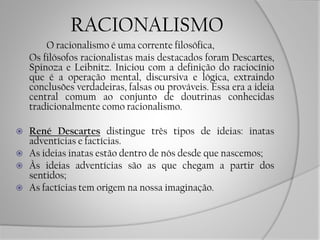 RACIONALISMO
O racionalismo é uma corrente filosófica,
Os filósofos racionalistas mais destacados foram Descartes,
Spinoza e Leibnitz. Iniciou com a definição do raciocínio
que é a operação mental, discursiva e lógica, extraindo
conclusões verdadeiras, falsas ou prováveis. Essa era a ideia
central comum ao conjunto de doutrinas conhecidas
tradicionalmente como racionalismo.
 René Descartes distingue três tipos de ideias: inatas
adventícias e factícias.
 As ideias inatas estão dentro de nós desde que nascemos;
 Às ideias adventícias são as que chegam a partir dos
sentidos;
 As factícias tem origem na nossa imaginação.
 