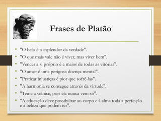 Frases de Platão
• "O belo é o esplendor da verdade".
• "O que mais vale não é viver, mas viver bem".
• "Vencer a si próprio é a maior de todas as vitórias".
• "O amor é uma perigosa doença mental".
• "Praticar injustiças é pior que sofrê-las".
• "A harmonia se consegue através da virtude".
• "Teme a velhice, pois ela nunca vem só".
• "A educação deve possibilitar ao corpo e à alma toda a perfeição
e a beleza que podem ter".
 